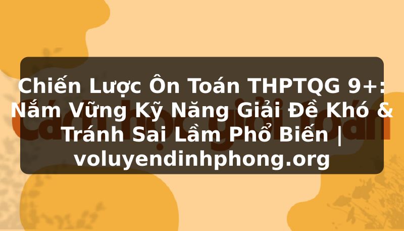 Chiến Lược Ôn Toán THPTQG 9+: Nắm Vững Kỹ Năng Giải Đề Khó & Tránh Sai Lầm Phổ Biến | voluyendinhphong.org