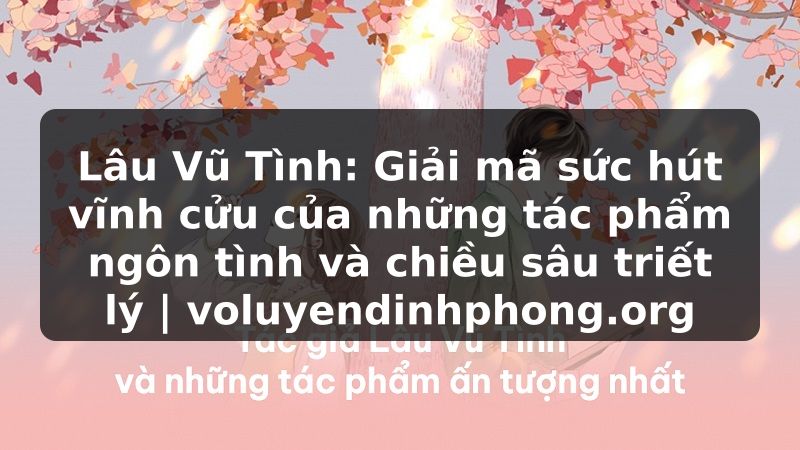 Lâu Vũ Tình: Giải mã sức hút vĩnh cửu của những tác phẩm ngôn tình và chiều sâu triết lý | voluyendinhphong.org