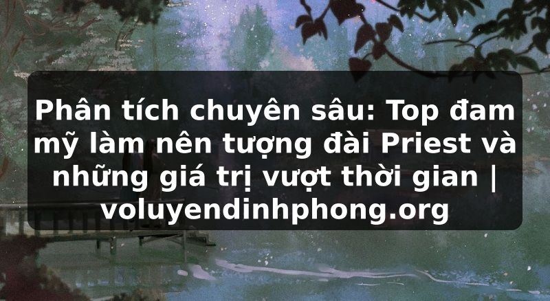 Phân tích chuyên sâu: Top đam mỹ làm nên tượng đài Priest và những giá trị vượt thời gian | voluyendinhphong.org